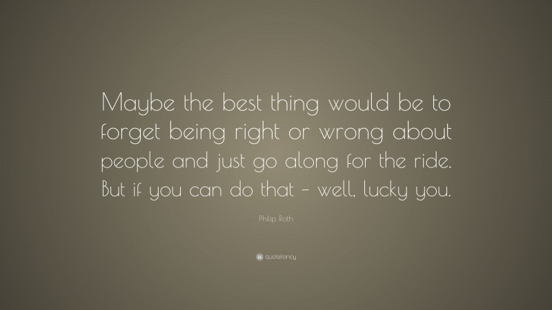 Philip Roth Quote: “Maybe the best thing would be to forget being right or wrong about people and just go along for the ride. But if you can do that – well, lucky you.”