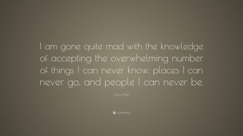 Sylvia Plath Quote: “I am gone quite mad with the knowledge of accepting the overwhelming number of things I can never know, places I can never go, and people I can never be.”