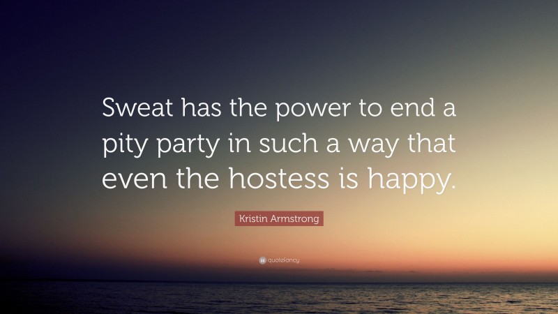 Kristin Armstrong Quote: “Sweat has the power to end a pity party in such a way that even the hostess is happy.”