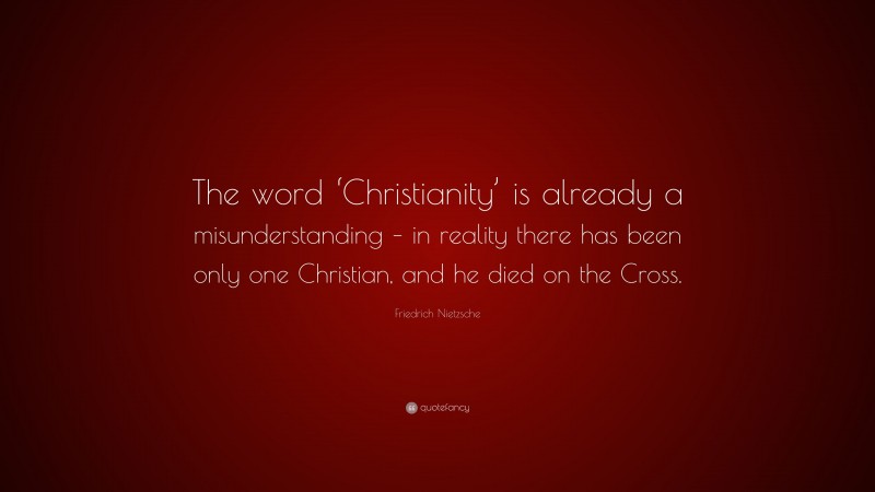 Friedrich Nietzsche Quote: “The word ‘Christianity’ is already a misunderstanding – in reality there has been only one Christian, and he died on the Cross.”
