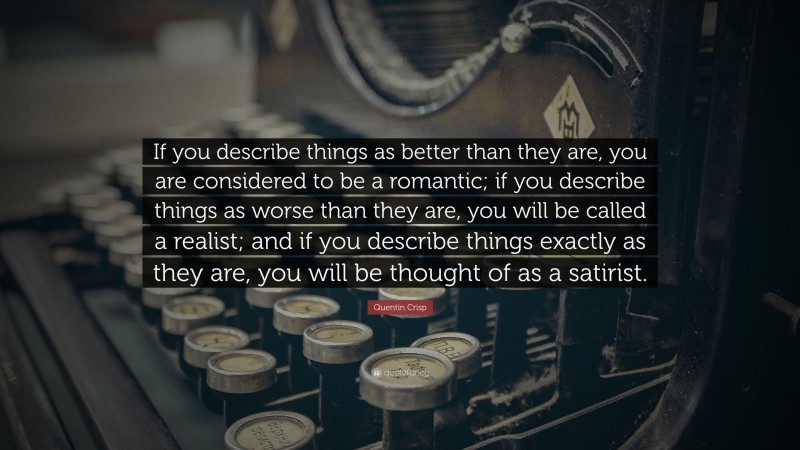 Quentin Crisp Quote: “If you describe things as better than they are, you are considered to be a romantic; if you describe things as worse than they are, you will be called a realist; and if you describe things exactly as they are, you will be thought of as a satirist.”