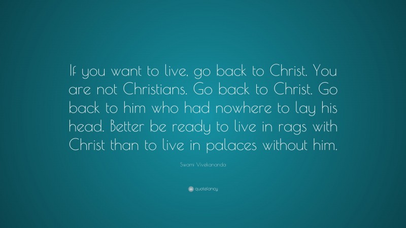 Swami Vivekananda Quote: “If you want to live, go back to Christ. You are not Christians. Go back to Christ. Go back to him who had nowhere to lay his head. Better be ready to live in rags with Christ than to live in palaces without him.”