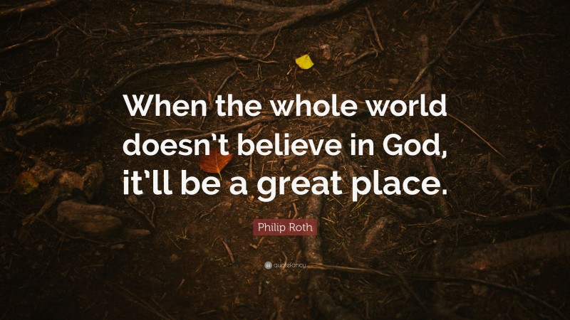 Philip Roth Quote: “When the whole world doesn’t believe in God, it’ll be a great place.”