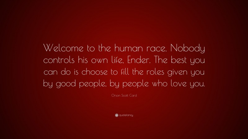 Orson Scott Card Quote: “Welcome to the human race. Nobody controls his own life, Ender. The best you can do is choose to fill the roles given you by good people, by people who love you.”