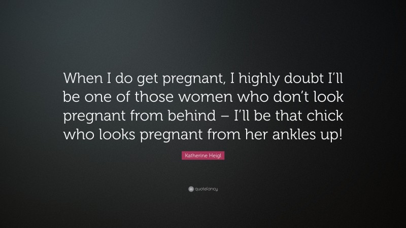 Katherine Heigl Quote: “When I do get pregnant, I highly doubt I’ll be one of those women who don’t look pregnant from behind – I’ll be that chick who looks pregnant from her ankles up!”