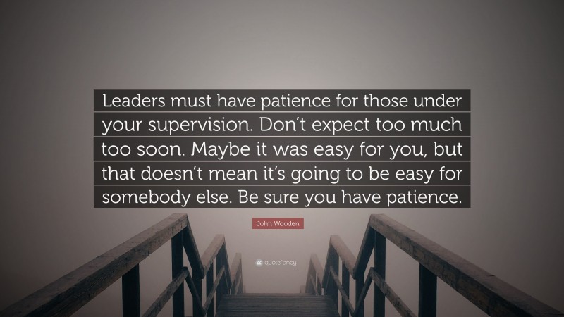 John Wooden Quote: “Leaders must have patience for those under your supervision. Don’t expect too much too soon. Maybe it was easy for you, but that doesn’t mean it’s going to be easy for somebody else. Be sure you have patience.”
