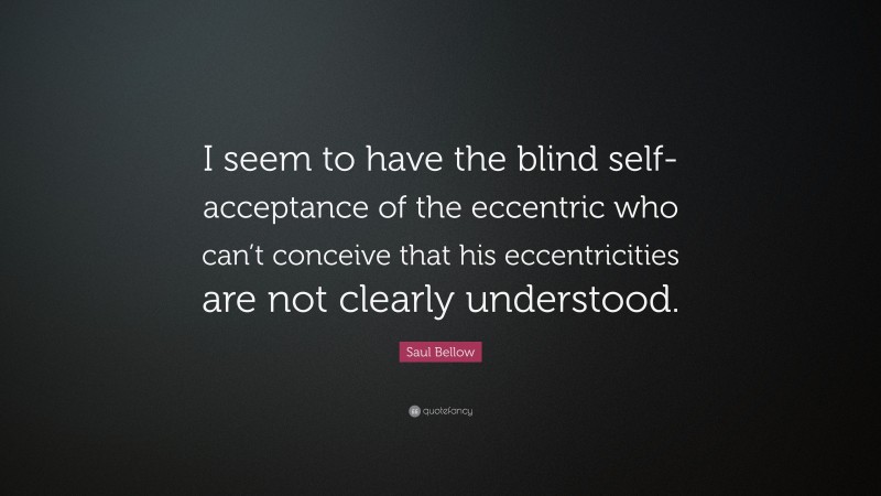 Saul Bellow Quote: “I seem to have the blind self-acceptance of the eccentric who can’t conceive that his eccentricities are not clearly understood.”