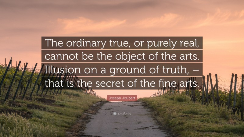 Joseph Joubert Quote: “The ordinary true, or purely real, cannot be the object of the arts. Illusion on a ground of truth, – that is the secret of the fine arts.”