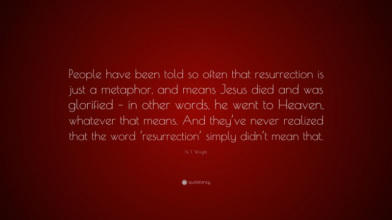N. T. Wright Quote: “People have been told so often that resurrection is just a metaphor, and means Jesus died and was glorified – in other words, he went to Heaven, whatever that means. And they’ve never realized that the word ‘resurrection’ simply didn’t mean that.”