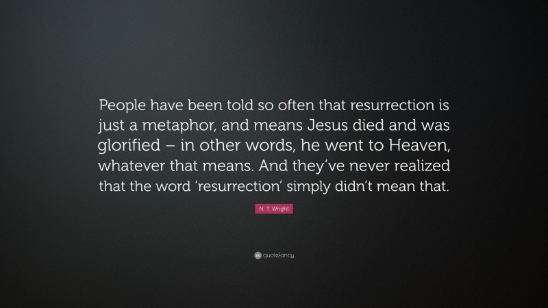 N. T. Wright Quote: “People have been told so often that resurrection is just a metaphor, and means Jesus died and was glorified – in other words, he went to Heaven, whatever that means. And they’ve never realized that the word ‘resurrection’ simply didn’t mean that.”
