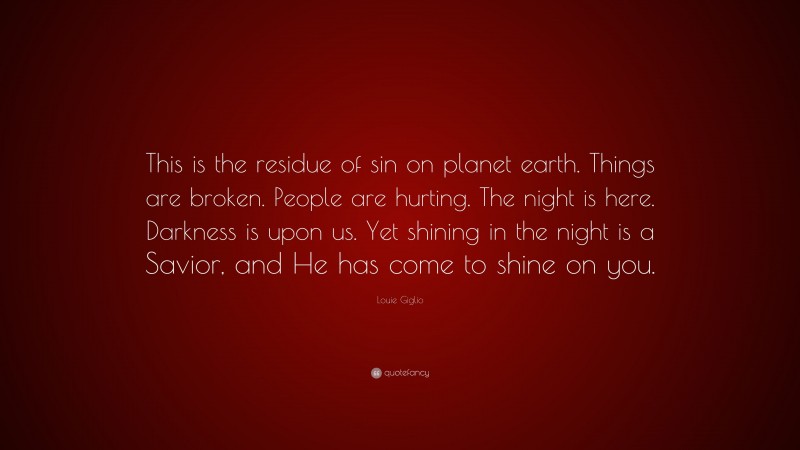 Louie Giglio Quote: “This is the residue of sin on planet earth. Things are broken. People are hurting. The night is here. Darkness is upon us. Yet shining in the night is a Savior, and He has come to shine on you.”