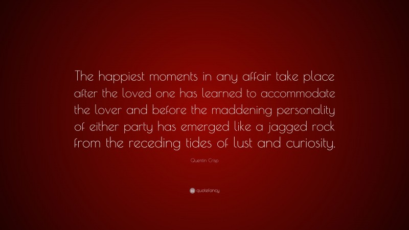 Quentin Crisp Quote: “The happiest moments in any affair take place after the loved one has learned to accommodate the lover and before the maddening personality of either party has emerged like a jagged rock from the receding tides of lust and curiosity.”