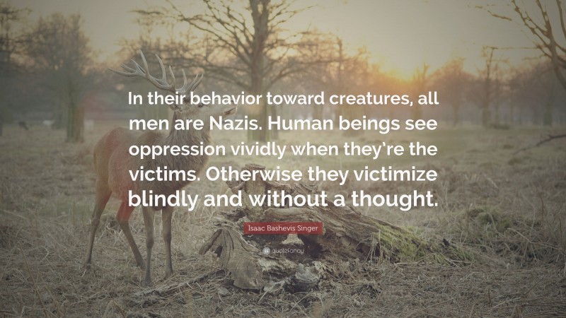 Isaac Bashevis Singer Quote: “In their behavior toward creatures, all men are Nazis. Human beings see oppression vividly when they’re the victims. Otherwise they victimize blindly and without a thought.”