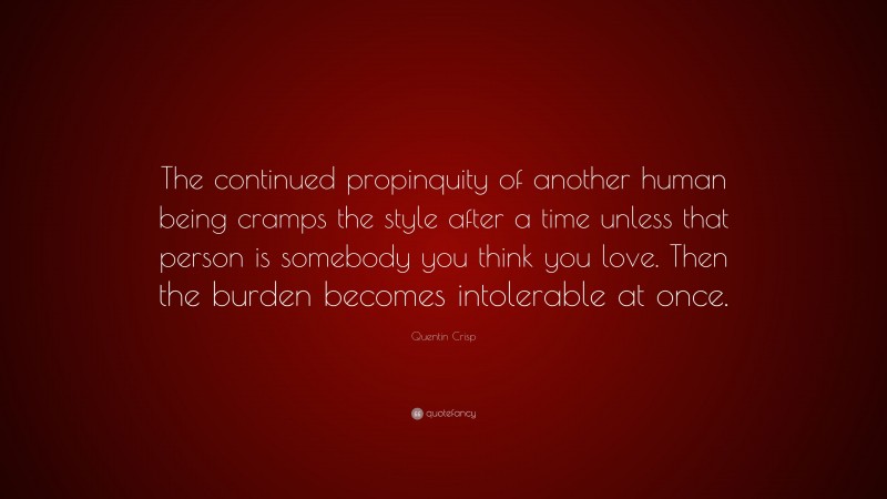 Quentin Crisp Quote: “The continued propinquity of another human being cramps the style after a time unless that person is somebody you think you love. Then the burden becomes intolerable at once.”