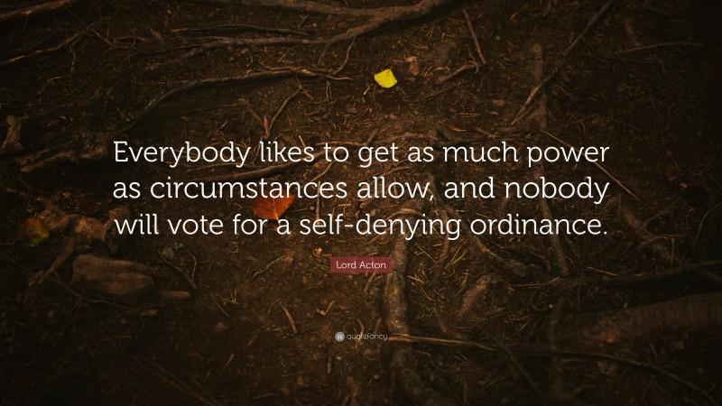 Lord Acton Quote: “Everybody likes to get as much power as circumstances allow, and nobody will vote for a self-denying ordinance.”