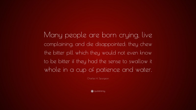 Charles H. Spurgeon Quote: “Many people are born crying, live complaining, and die disappointed; they chew the bitter pill which they would not even know to be bitter if they had the sense to swallow it whole in a cup of patience and water.”