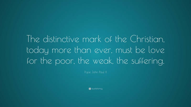 Pope John Paul II Quote: “The distinctive mark of the Christian, today more than ever, must be love for the poor, the weak, the suffering.”