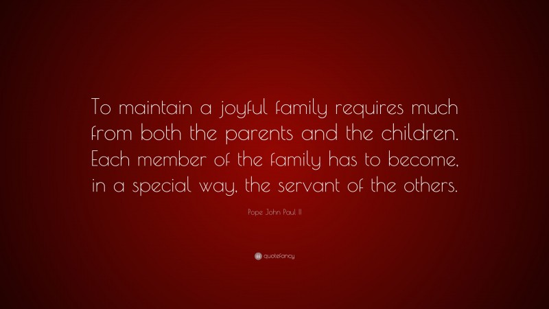 Pope John Paul II Quote: “To maintain a joyful family requires much from both the parents and the children. Each member of the family has to become, in a special way, the servant of the others.”