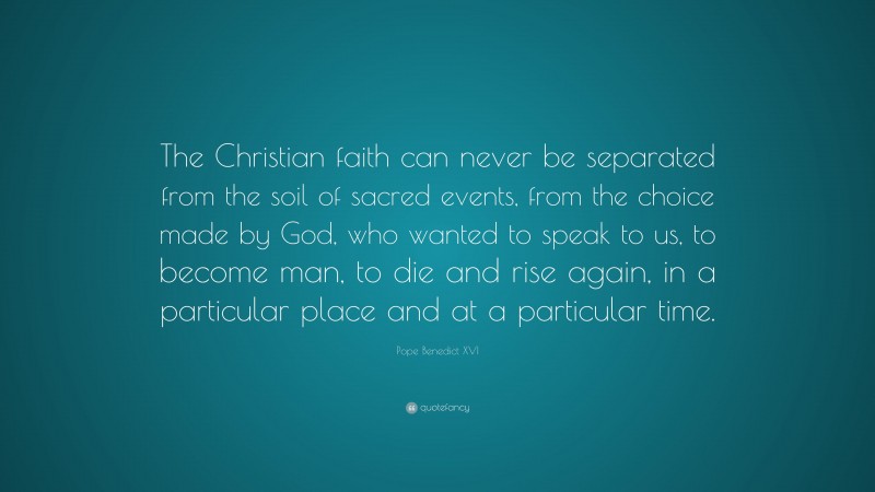 Pope Benedict XVI Quote: “The Christian faith can never be separated from the soil of sacred events, from the choice made by God, who wanted to speak to us, to become man, to die and rise again, in a particular place and at a particular time.”