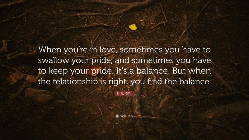 Emily Giffin Quote: “When you’re in love, sometimes you have to swallow your pride, and sometimes you have to keep your pride. It’s a balance. But when the relationship is right, you find the balance.”