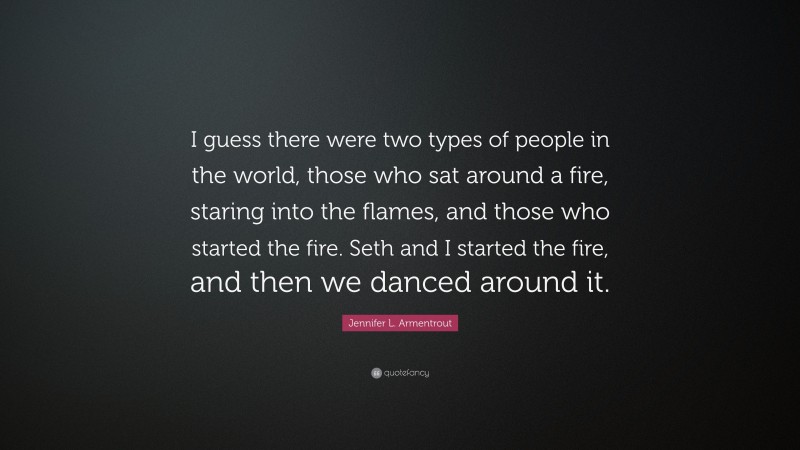 Jennifer L. Armentrout Quote: “I guess there were two types of people in the world, those who sat around a fire, staring into the flames, and those who started the fire. Seth and I started the fire, and then we danced around it.”