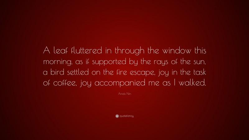 Anaïs Nin Quote: “A leaf fluttered in through the window this morning, as if supported by the rays of the sun, a bird settled on the fire escape, joy in the task of coffee, joy accompanied me as I walked.”