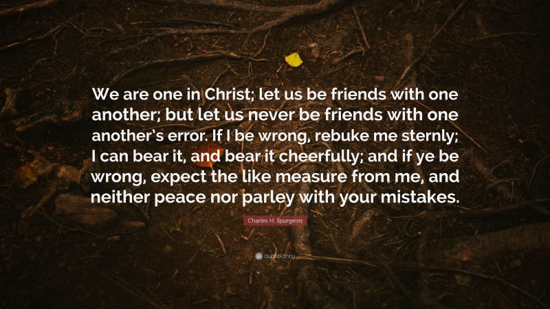 Charles H. Spurgeon Quote: “We are one in Christ; let us be friends with one another; but let us never be friends with one another’s error. If I be wrong, rebuke me sternly; I can bear it, and bear it cheerfully; and if ye be wrong, expect the like measure from me, and neither peace nor parley with your mistakes.”