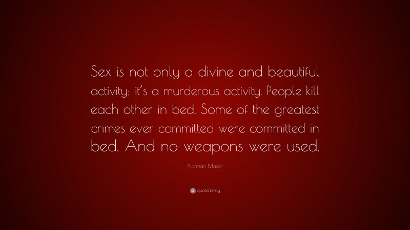 Norman Mailer Quote: “Sex is not only a divine and beautiful activity; it’s a murderous activity. People kill each other in bed. Some of the greatest crimes ever committed were committed in bed. And no weapons were used.”
