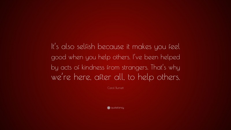 Carol Burnett Quote: “It’s also selfish because it makes you feel good when you help others. I’ve been helped by acts of kindness from strangers. That’s why we’re here, after all, to help others.”
