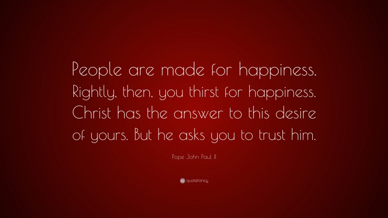 Pope John Paul II Quote: “People are made for happiness. Rightly, then, you thirst for happiness. Christ has the answer to this desire of yours. But he asks you to trust him.”