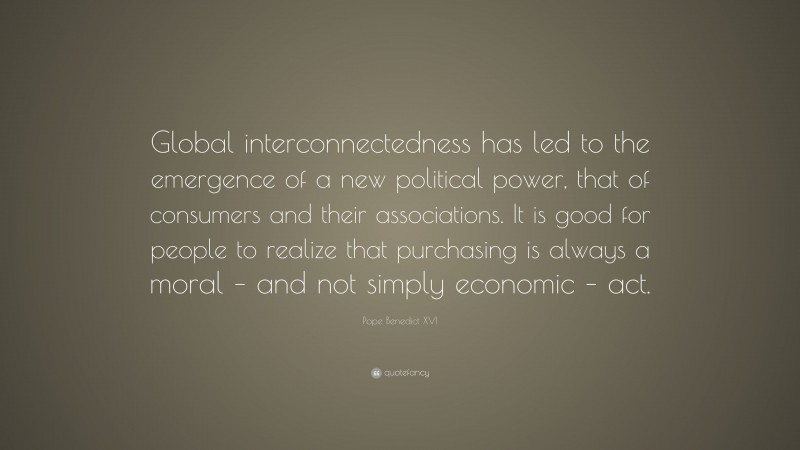Pope Benedict XVI Quote: “Global interconnectedness has led to the emergence of a new political power, that of consumers and their associations. It is good for people to realize that purchasing is always a moral – and not simply economic – act.”