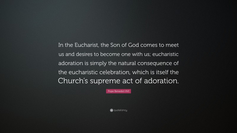 Pope Benedict XVI Quote: “In the Eucharist, the Son of God comes to meet us and desires to become one with us; eucharistic adoration is simply the natural consequence of the eucharistic celebration, which is itself the Church’s supreme act of adoration.”