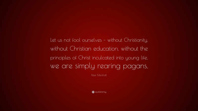 Peter Marshall Quote: “Let us not fool ourselves – without Christianity, without Christian education, without the principles of Christ inculcated into young life, we are simply rearing pagans.”