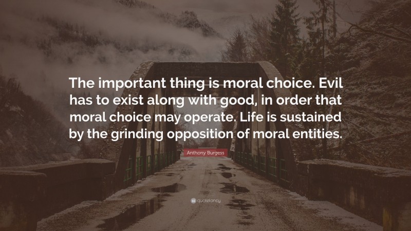 Anthony Burgess Quote: “The important thing is moral choice. Evil has to exist along with good, in order that moral choice may operate. Life is sustained by the grinding opposition of moral entities.”