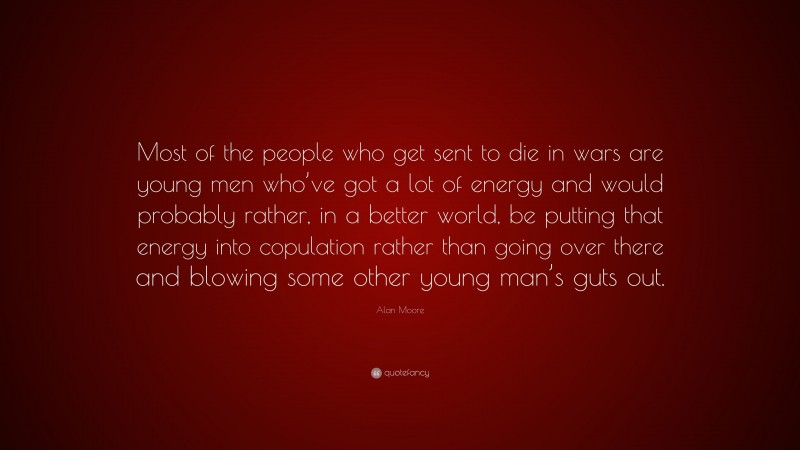 Alan Moore Quote: “Most of the people who get sent to die in wars are young men who’ve got a lot of energy and would probably rather, in a better world, be putting that energy into copulation rather than going over there and blowing some other young man’s guts out.”