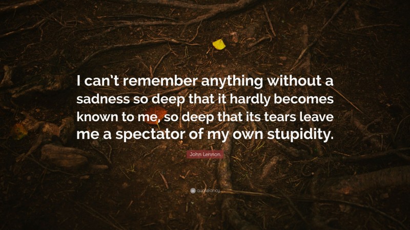 John Lennon Quote: “I can’t remember anything without a sadness so deep that it hardly becomes known to me, so deep that its tears leave me a spectator of my own stupidity.”