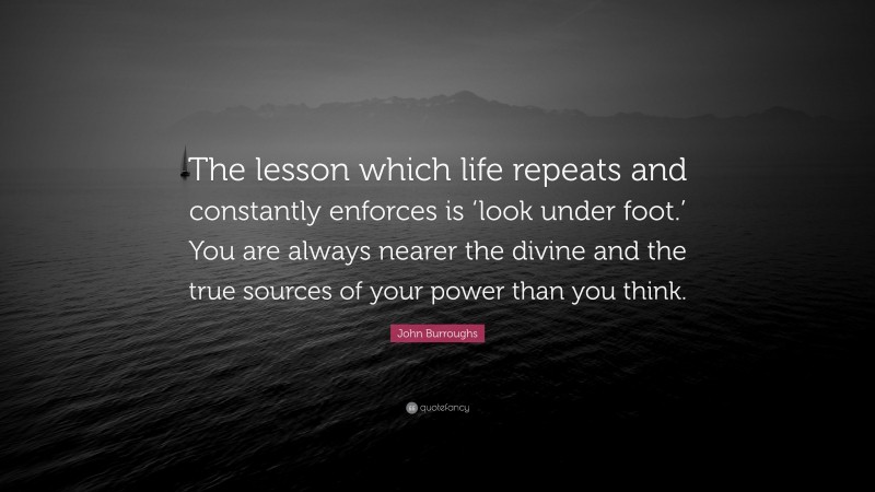 John Burroughs Quote: “The lesson which life repeats and constantly enforces is ‘look under foot.’ You are always nearer the divine and the true sources of your power than you think.”