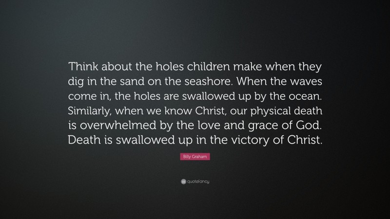 Billy Graham Quote: “Think about the holes children make when they dig in the sand on the seashore. When the waves come in, the holes are swallowed up by the ocean. Similarly, when we know Christ, our physical death is overwhelmed by the love and grace of God. Death is swallowed up in the victory of Christ.”