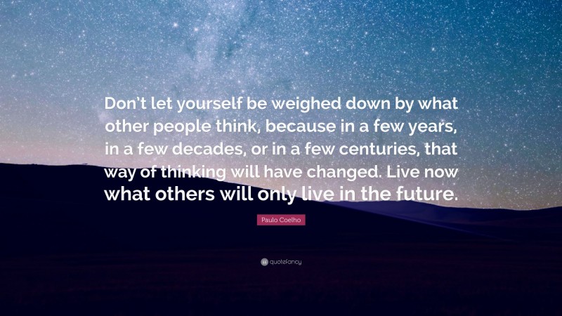 Paulo Coelho Quote: “Don’t let yourself be weighed down by what other people think, because in a few years, in a few decades, or in a few centuries, that way of thinking will have changed. Live now what others will only live in the future.”