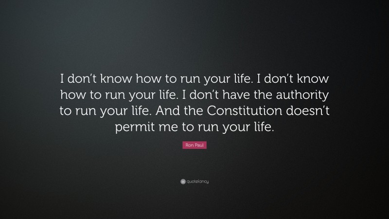 Ron Paul Quote: “I don’t know how to run your life. I don’t know how to run your life. I don’t have the authority to run your life. And the Constitution doesn’t permit me to run your life.”