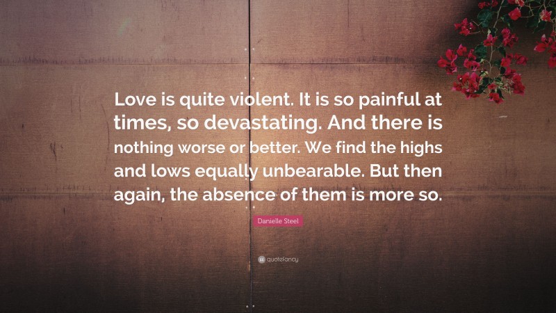 Danielle Steel Quote: “Love is quite violent. It is so painful at times, so devastating. And there is nothing worse or better. We find the highs and lows equally unbearable. But then again, the absence of them is more so.”
