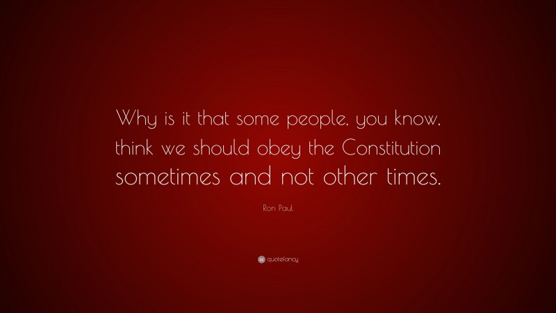 Ron Paul Quote: “Why is it that some people, you know, think we should obey the Constitution sometimes and not other times.”