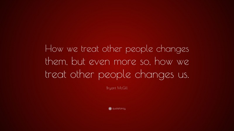 Bryant McGill Quote: “How we treat other people changes them, but even more so, how we treat other people changes us.”