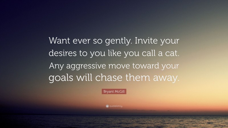 Bryant McGill Quote: “Want ever so gently. Invite your desires to you like you call a cat. Any aggressive move toward your goals will chase them away.”