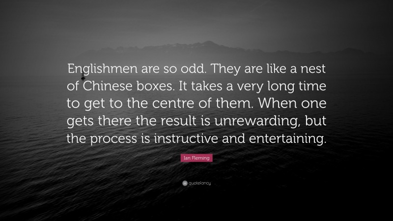 Ian Fleming Quote: “Englishmen are so odd. They are like a nest of Chinese boxes. It takes a very long time to get to the centre of them. When one gets there the result is unrewarding, but the process is instructive and entertaining.”