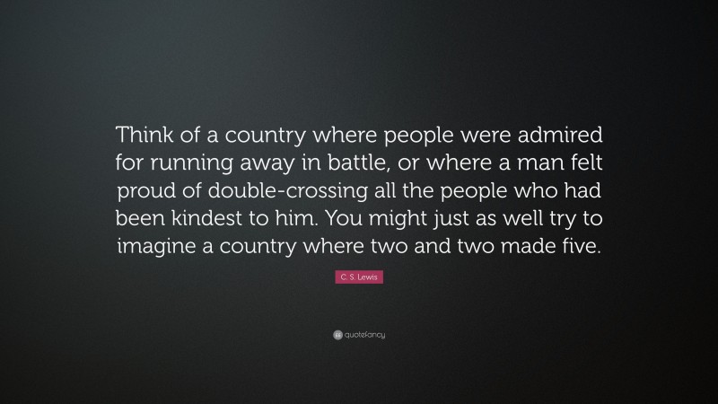 C. S. Lewis Quote: “Think of a country where people were admired for running away in battle, or where a man felt proud of double-crossing all the people who had been kindest to him. You might just as well try to imagine a country where two and two made five.”