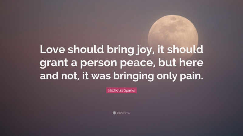 Nicholas Sparks Quote: “Love should bring joy, it should grant a person peace, but here and not, it was bringing only pain.”