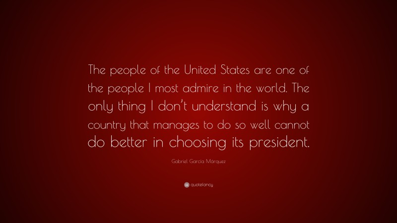 Gabriel Garcí­a Márquez Quote: “The people of the United States are one of the people I most admire in the world. The only thing I don’t understand is why a country that manages to do so well cannot do better in choosing its president.”