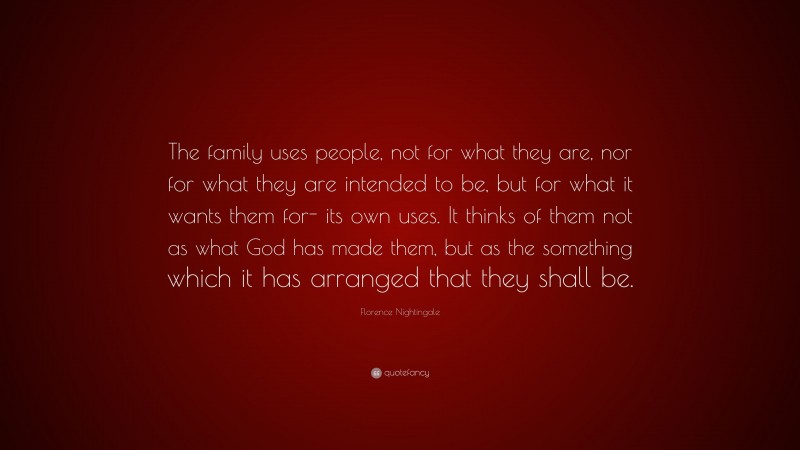 Florence Nightingale Quote: “The family uses people, not for what they are, nor for what they are intended to be, but for what it wants them for- its own uses. It thinks of them not as what God has made them, but as the something which it has arranged that they shall be.”