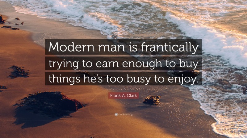 Frank A. Clark Quote: “Modern man is frantically trying to earn enough to buy things he’s too busy to enjoy.”